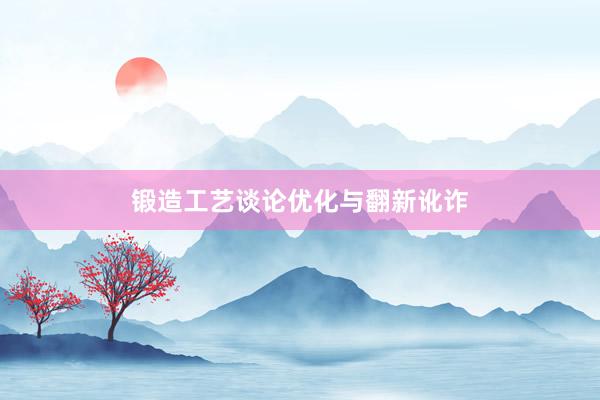 锻造工艺谈论优化与翻新讹诈